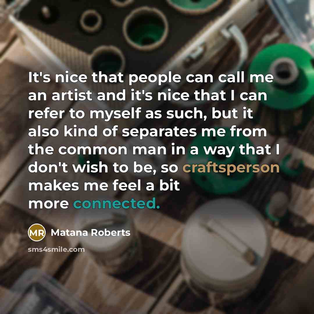 “It's nice that people can call me an artist and it's nice that I can refer to myself as such, but it also kind of separates me from the common man in a way that I don't wish to be, so craftsperson makes me feel a bit more connected.” quote by Matana Roberts