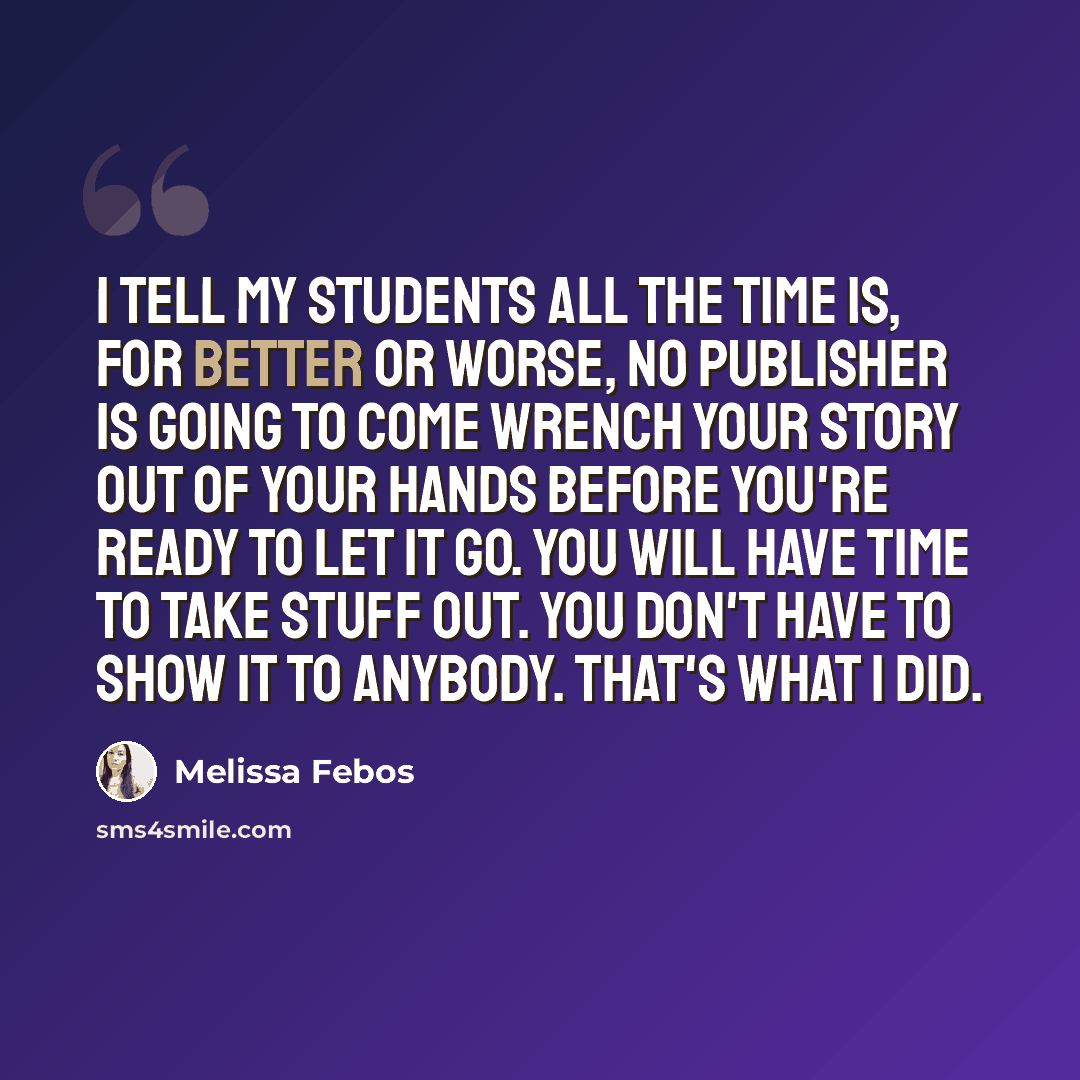 “I tell my students all the time is, for better or worse, no publisher is going to come wrench your story out of your hands before you're ready to let it go. You will have time to take stuff out. You don't have to show it to anybody. That's what I did.” quote by Melissa Febos