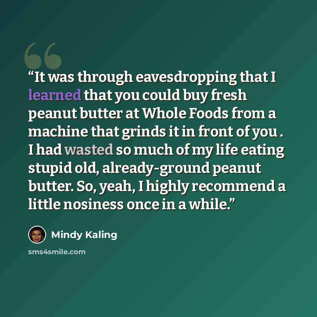 “It was through eavesdropping that I learned that you could buy fresh peanut butter at Whole Foods from a machine that grinds it in front of you . I had wasted so much of my life eating stupid old, already-ground peanut butter. So, yeah, I highly recommend a little nosiness once in a while.” quote by Mindy Kaling