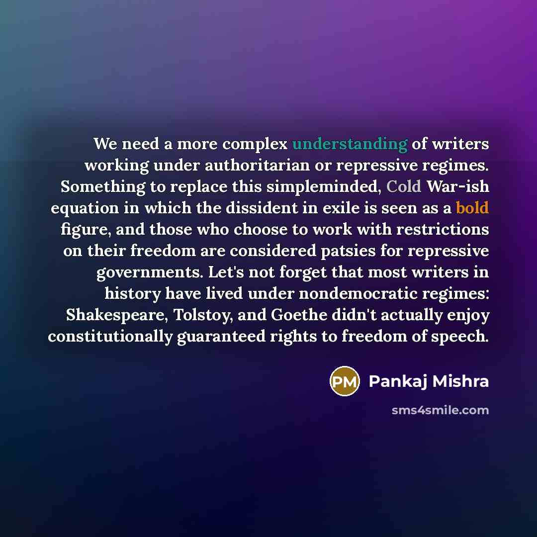 “We need a more complex understanding of writers working under authoritarian or repressive regimes. Something to replace this simpleminded, Cold War-ish equation in which the dissident in exile is seen as a bold figure, and those who choose to work with restrictions on their freedom are considered…” quote by Pankaj Mishra