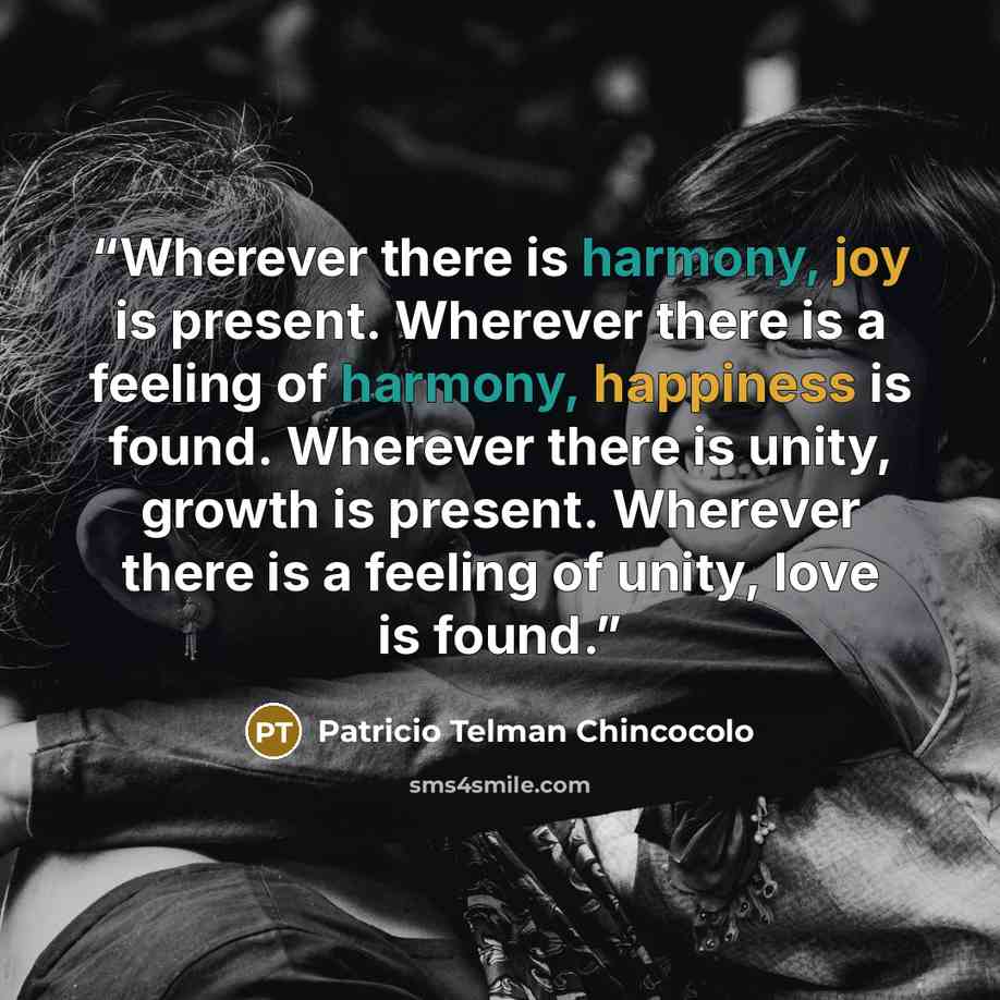 “Wherever there is harmony, joy is present. Wherever there is a feeling of harmony, happiness is found. Wherever there is unity, growth is present. Wherever there is a feeling of unity, love is found.” quote by Patricio Telman Chincocolo