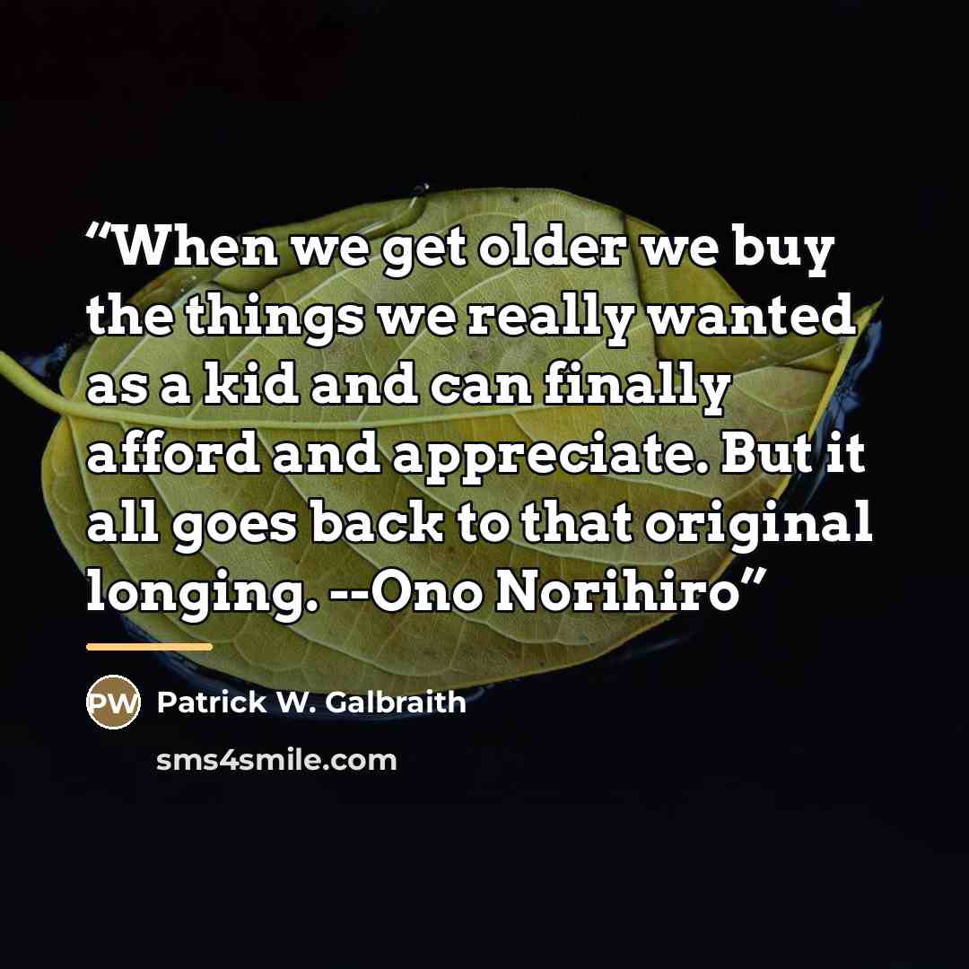 “When we get older we buy the things we really wanted as a kid and can finally afford and appreciate. But it all goes back to that original longing. --Ono Norihiro” quote by Patrick W. Galbraith