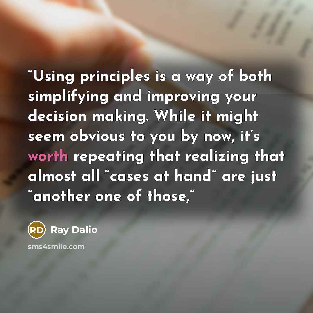 “Using principles is a way of both simplifying and improving your decision making. While it might seem obvious to you by now, it’s worth repeating that realizing that almost all “cases at hand” are just “another one of those,” quote by Ray Dalio