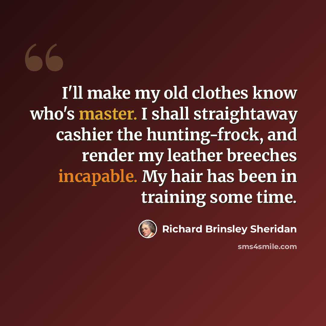 “I'll make my old clothes know who's master. I shall straightaway cashier the hunting-frock, and render my leather breeches incapable. My hair has been in training some time.” quote by Richard Brinsley Sheridan