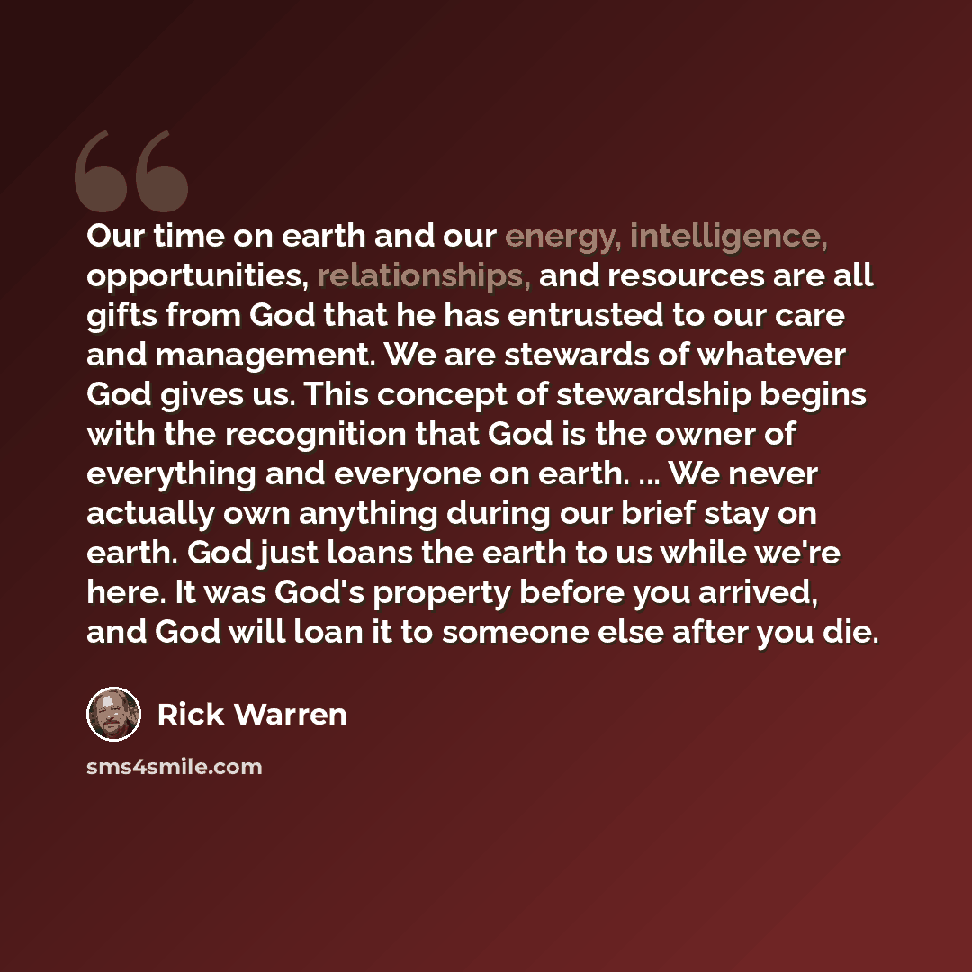 “Our time on earth and our energy, intelligence, opportunities, relationships, and resources are all gifts from God that he has entrusted to our care and management. We are stewards of whatever God gives us. This concept of stewardship begins with the recognition that God is the owner of everything…” quote by Rick Warren