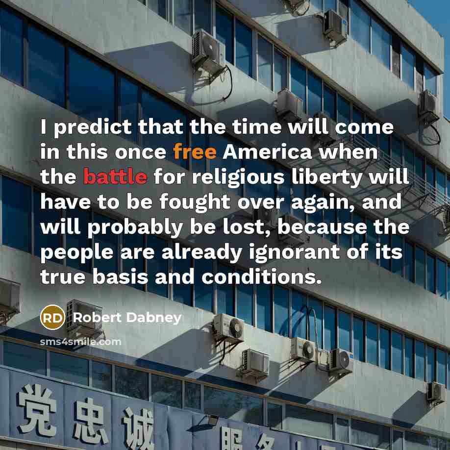 “I predict that the time will come in this once free America when the battle for religious liberty will have to be fought over again, and will probably be lost, because the people are already ignorant of its true basis and conditions.” quote by Robert Dabney
