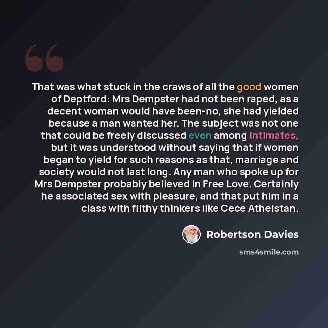 “That was what stuck in the craws of all the good women of Deptford: Mrs Dempster had not been raped, as a decent woman would have been-no, she had yielded because a man wanted her. The subject was not one that could be freely discussed even among intimates, but it was understood without saying…” quote by Robertson Davies