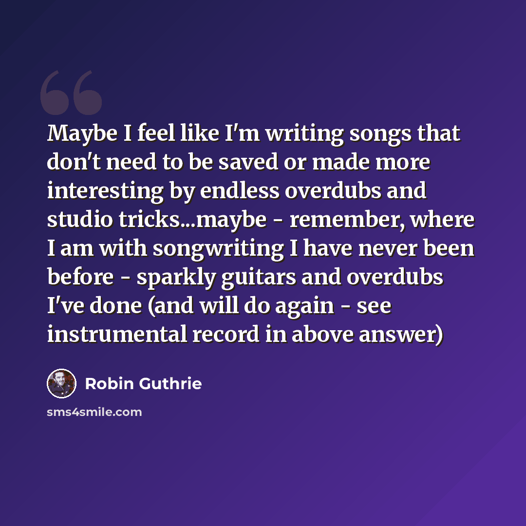 “Maybe I feel like I'm writing songs that don't need to be saved or made more interesting by endless overdubs and studio tricks...maybe - remember, where I am with songwriting I have never been before - sparkly guitars and overdubs I've done (and will do again - see instrumental record in above…” quote by Robin Guthrie