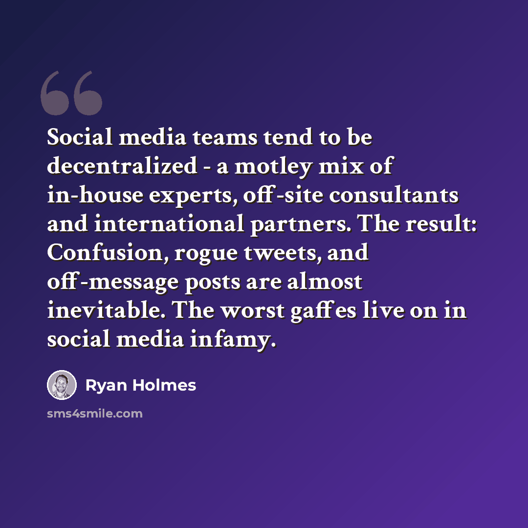 “Social media teams tend to be decentralized - a motley mix of in-house experts, off-site consultants and international partners. The result: Confusion, rogue tweets, and off-message posts are almost inevitable. The worst gaffes live on in social media infamy.” quote by Ryan Holmes