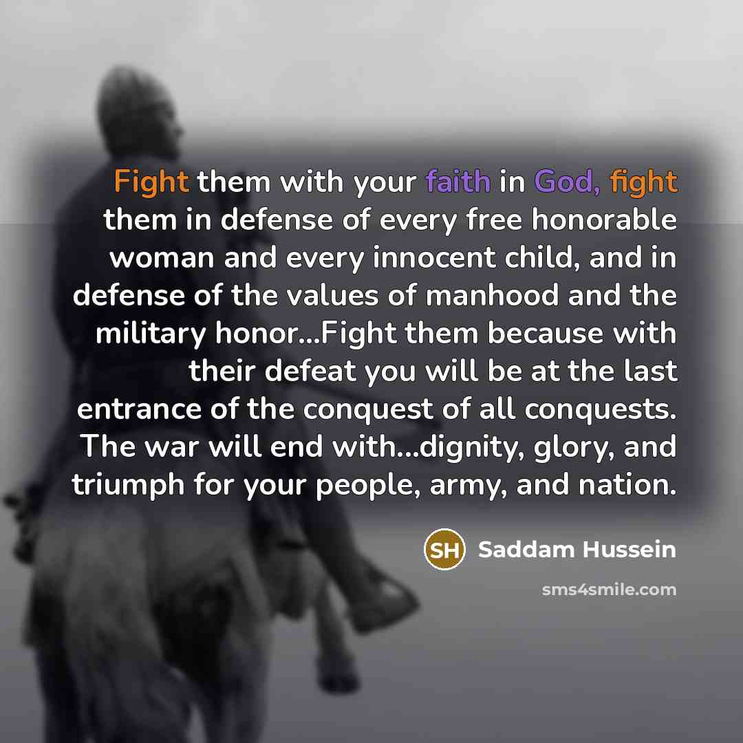 “Fight them with your faith in God, fight them in defense of every free honorable woman and every innocent child, and in defense of the values of manhood and the military honor...Fight them because with their defeat you will be at the last entrance of the conquest of all conquests. The war will end…” quote by Saddam Hussein