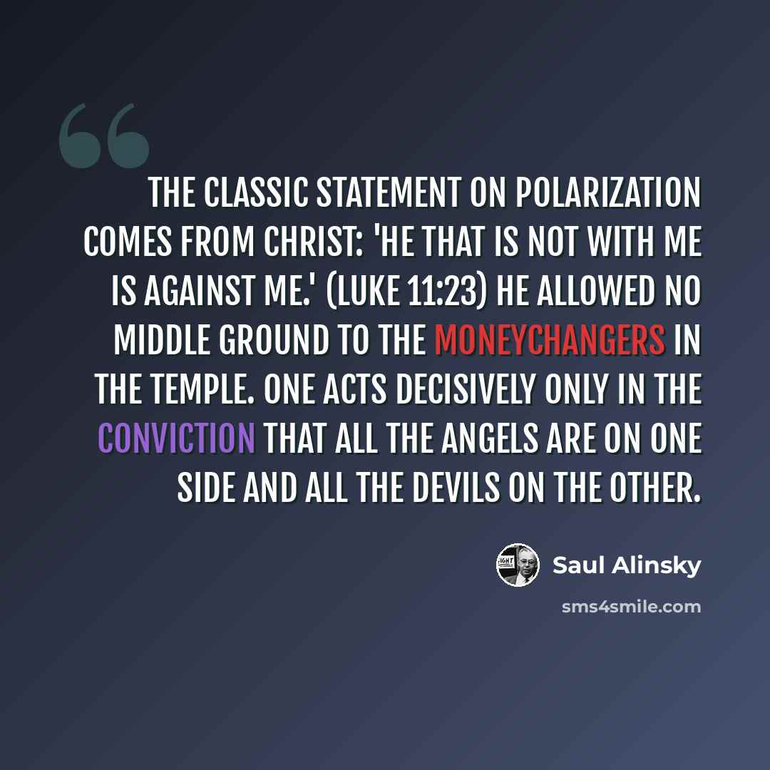 “The classic statement on polarization comes from Christ: 'He that is not with me is against me.' (Luke 11:23) He allowed no middle ground to the moneychangers in the Temple. One acts decisively only in the conviction that all the angels are on one side and all the devils on the other.” quote by Saul Alinsky
