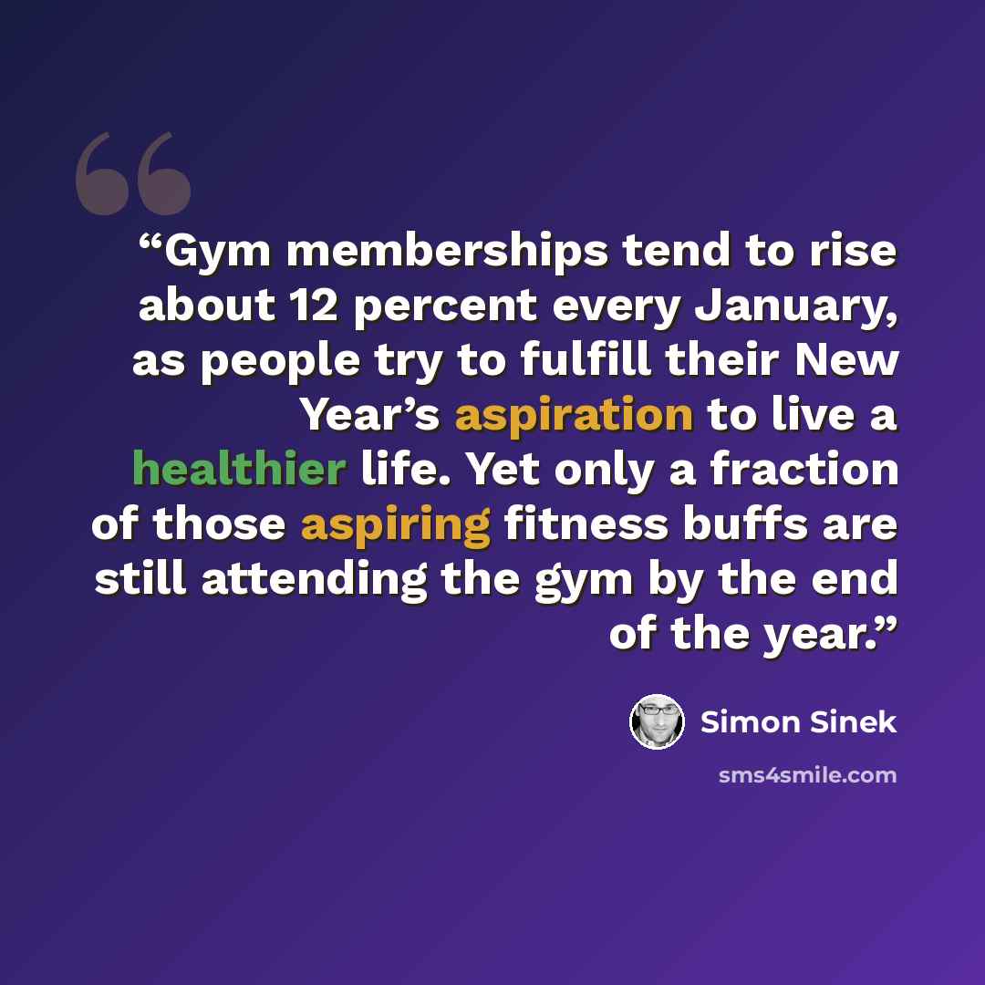 “Gym memberships tend to rise about 12 percent every January, as people try to fulfill their New Year’s aspiration to live a healthier life. Yet only a fraction of those aspiring fitness buffs are still attending the gym by the end of the year.” quote by Simon Sinek