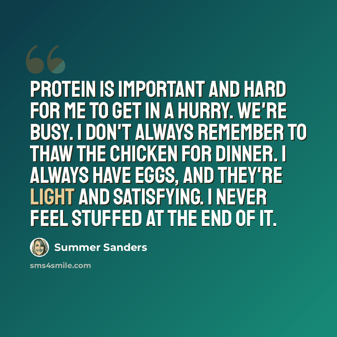 “Protein is important and hard for me to get in a hurry. We're busy. I don't always remember to thaw the chicken for dinner. I always have eggs, and they're light and satisfying. I never feel stuffed at the end of it.” quote by Summer Sanders