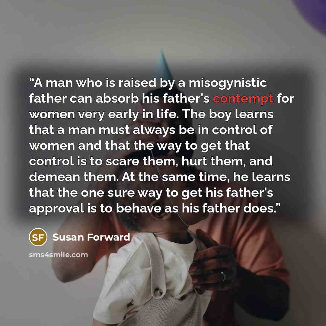 “A man who is raised by a misogynistic father can absorb his father's contempt for women very early in life. The boy learns that a man must always be in control of women and that the way to get that control is to scare them, hurt them, and demean them. At the same time, he learns that the one sure…” quote by Susan Forward