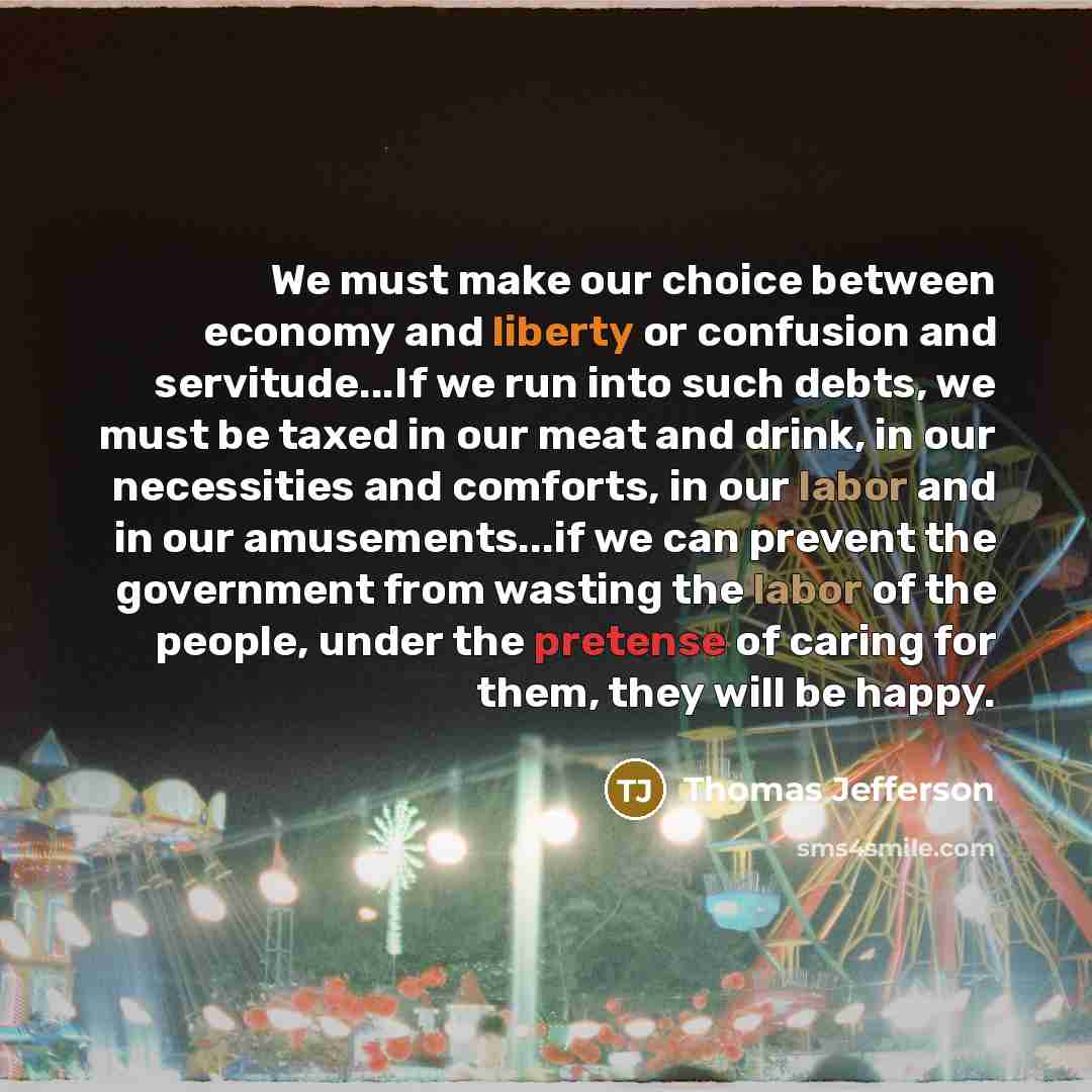 “We must make our choice between economy and liberty or confusion and servitude...If we run into such debts, we must be taxed in our meat and drink, in our necessities and comforts, in our labor and in our amusements...if we can prevent the government from wasting the labor of the people, under the…” quote by Thomas Jefferson