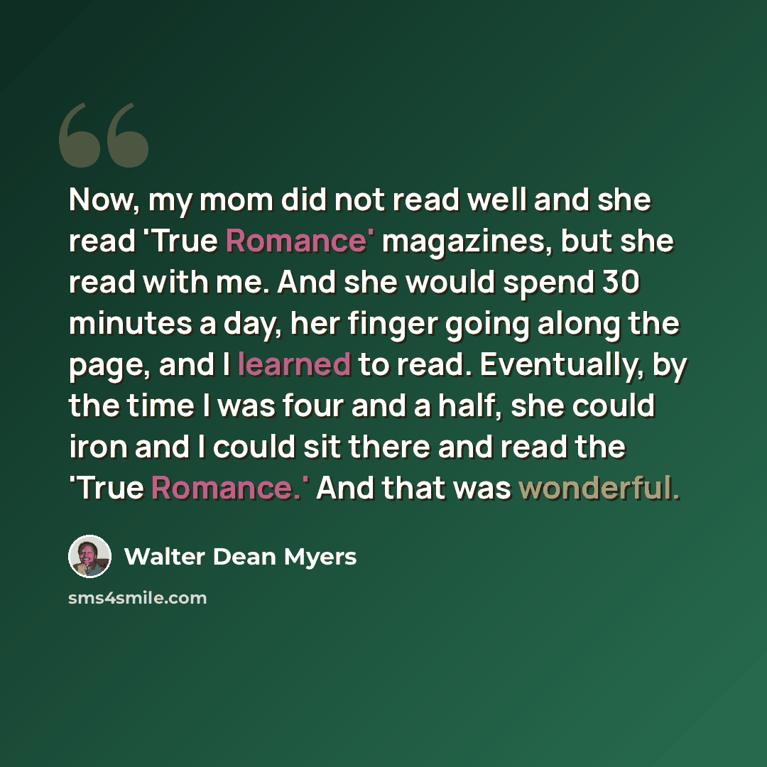 “Now, my mom did not read well and she read 'True Romance' magazines, but she read with me. And she would spend 30 minutes a day, her finger going along the page, and I learned to read. Eventually, by the time I was four and a half, she could iron and I could sit there and read the 'True Romance.'…” quote by Walter Dean Myers