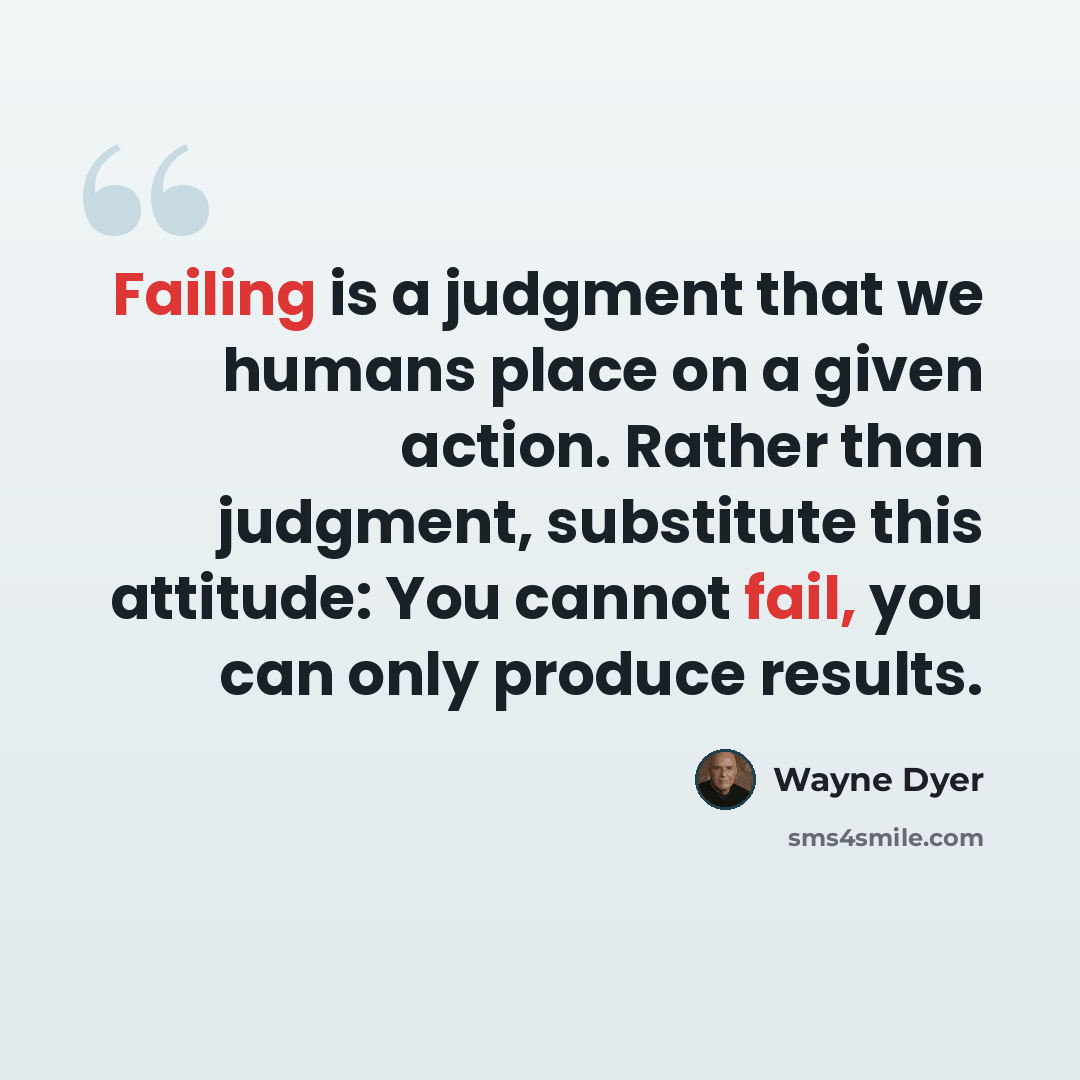 “Failing is a judgment that we humans place on a given action. Rather than judgment, substitute this attitude: You cannot fail, you can only produce results.” quote by Wayne Dyer