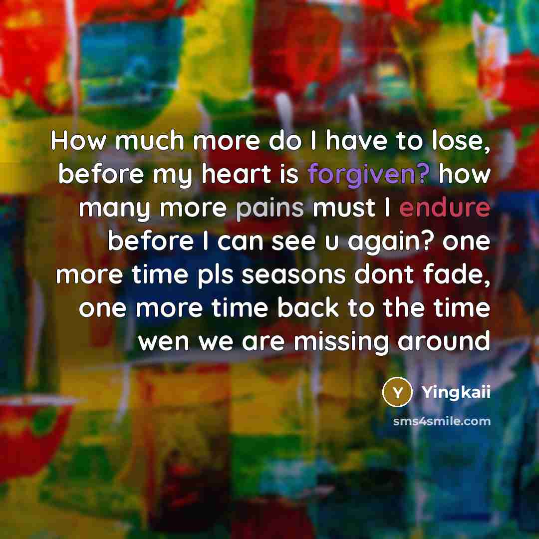 “How much more do I have to lose, before my heart is forgiven? how many more pains must I endure before I can see u again? one more time pls seasons dont fade, one more time back to the time wen we are missing around” quote by Yingkaii