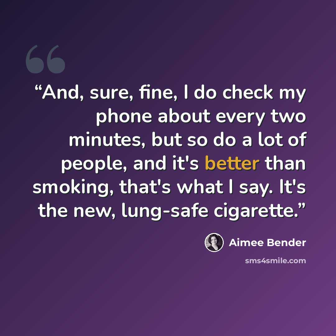 “And, sure, fine, I do check my phone about every two minutes, but so do a lot of people, and it's better than smoking, that's what I say. It's the new, lung-safe cigarette.” quote by Aimee Bender