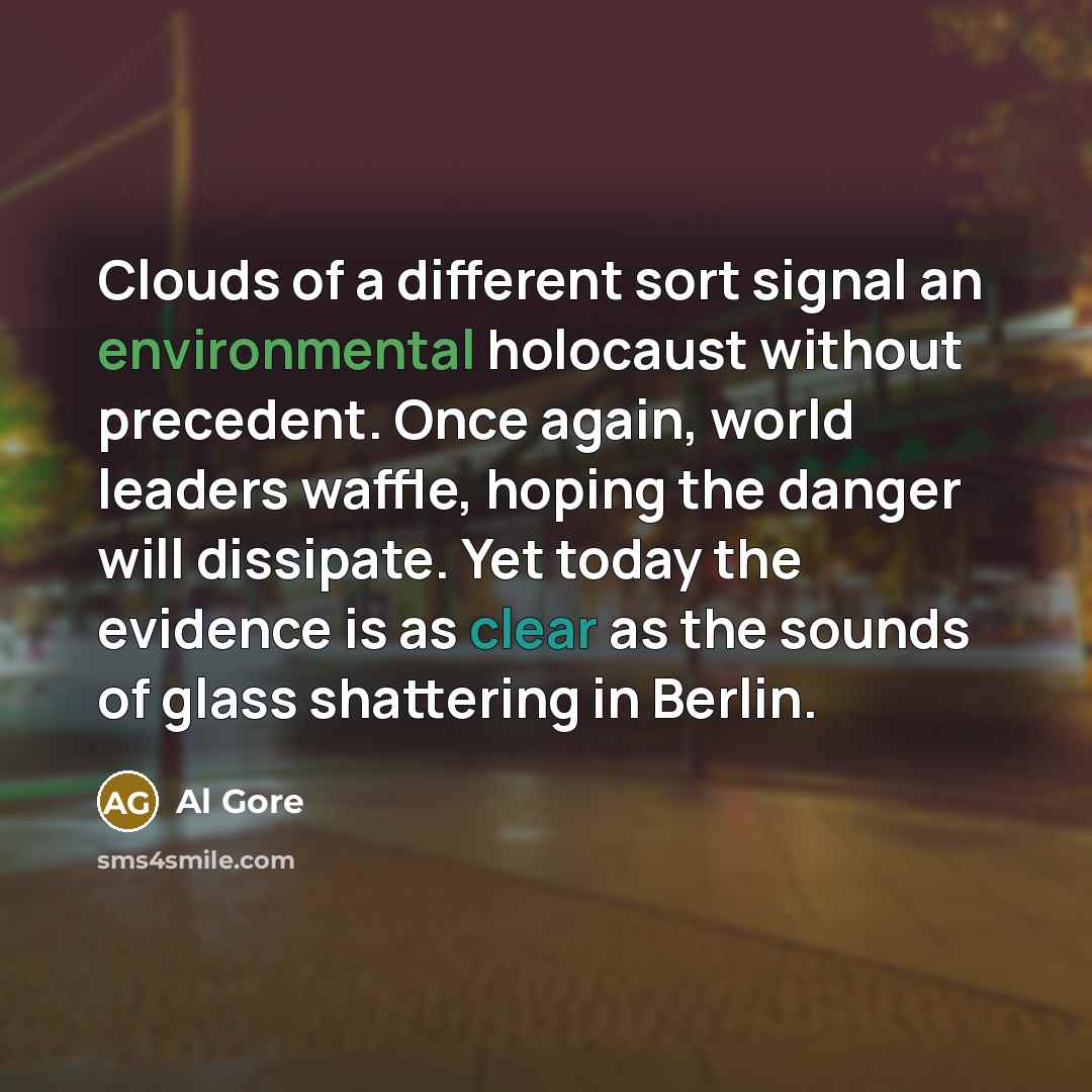“Clouds of a different sort signal an environmental holocaust without precedent. Once again, world leaders waffle, hoping the danger will dissipate. Yet today the evidence is as clear as the sounds of glass shattering in Berlin.” quote by Al Gore