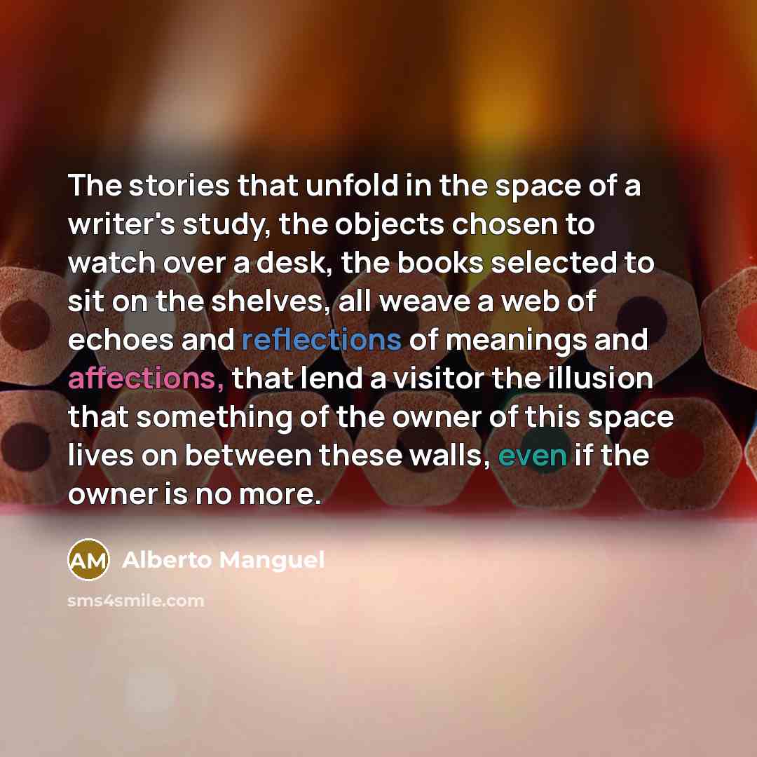 “The stories that unfold in the space of a writer's study, the objects chosen to watch over a desk, the books selected to sit on the shelves, all weave a web of echoes and reflections of meanings and affections, that lend a visitor the illusion that something of the owner of this space lives on…” quote by Alberto Manguel