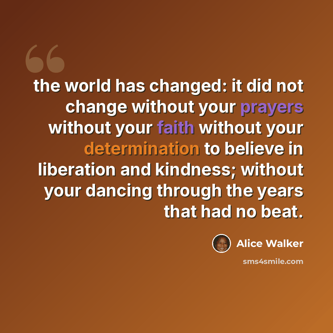 “the world has changed: it did not change without your prayers without your faith without your determination to believe in liberation and kindness; without your dancing through the years that had no beat.” quote by Alice Walker