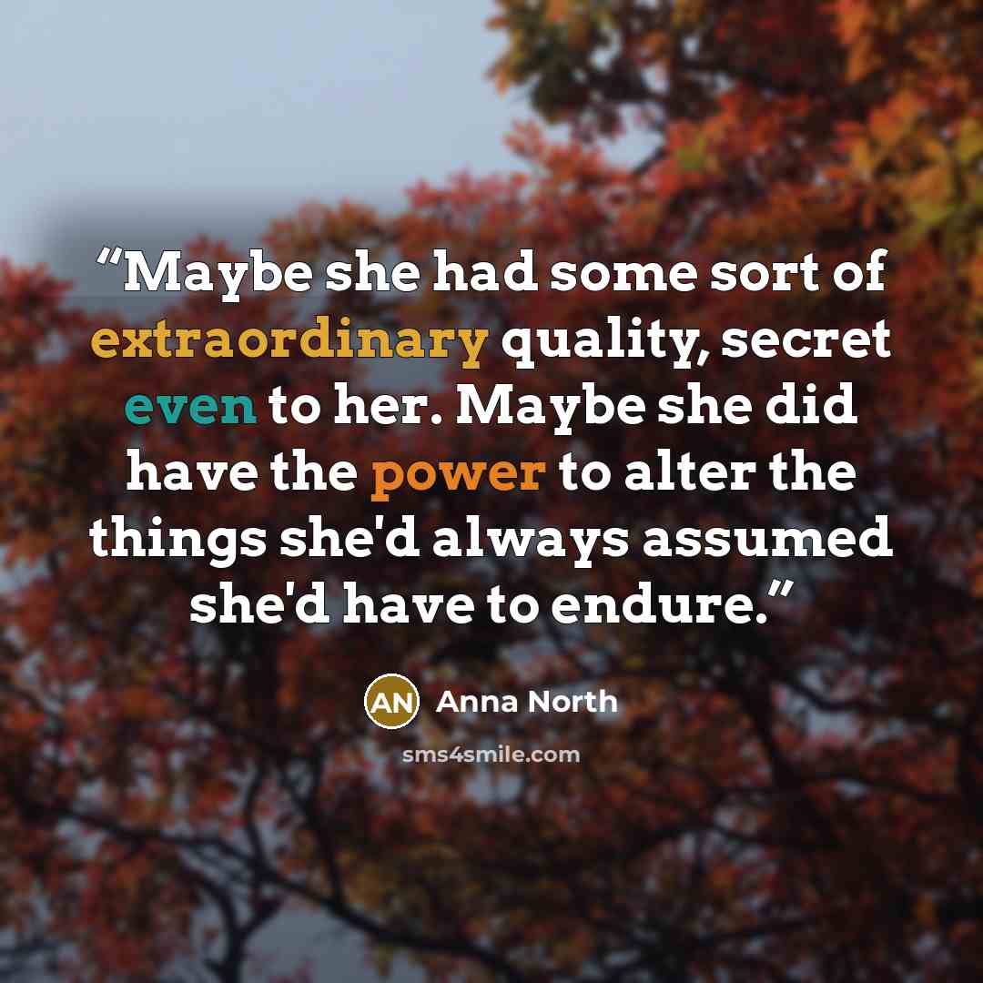 “Maybe she had some sort of extraordinary quality, secret even to her. Maybe she did have the power to alter the things she'd always assumed she'd have to endure.” quote by Anna North