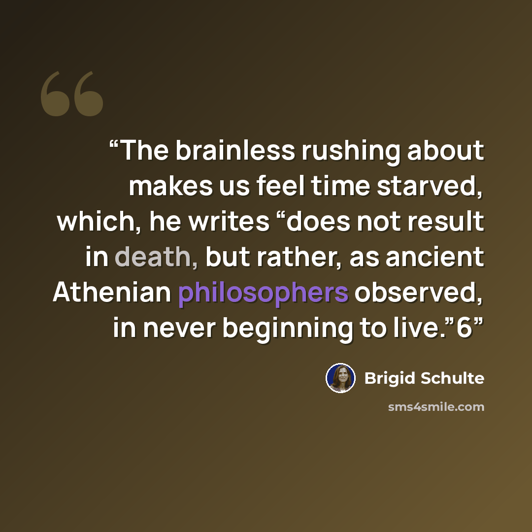 “The brainless rushing about makes us feel time starved, which, he writes “does not result in death, but rather, as ancient Athenian philosophers observed, in never beginning to live.”6” quote by Brigid Schulte