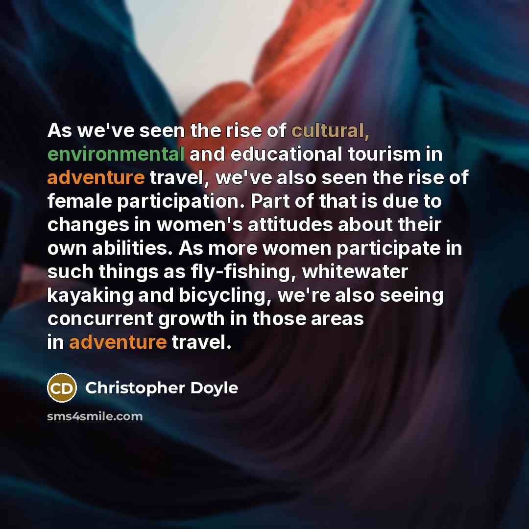 “As we've seen the rise of cultural, environmental and educational tourism in adventure travel, we've also seen the rise of female participation. Part of that is due to changes in women's attitudes about their own abilities. As more women participate in such things as fly-fishing, whitewater…” quote by Christopher Doyle