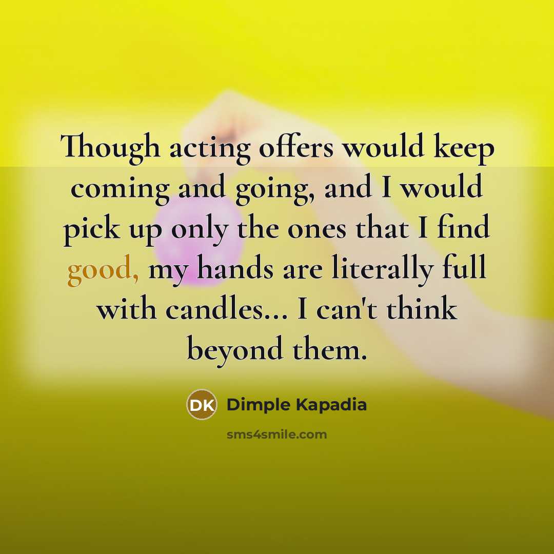 “Though acting offers would keep coming and going, and I would pick up only the ones that I find good, my hands are literally full with candles... I can't think beyond them.” quote by Dimple Kapadia