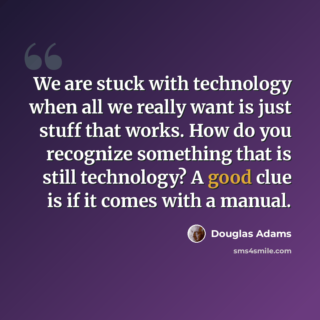 “We are stuck with technology when all we really want is just stuff that works. How do you recognize something that is still technology? A good clue is if it comes with a manual.” quote by Douglas Adams