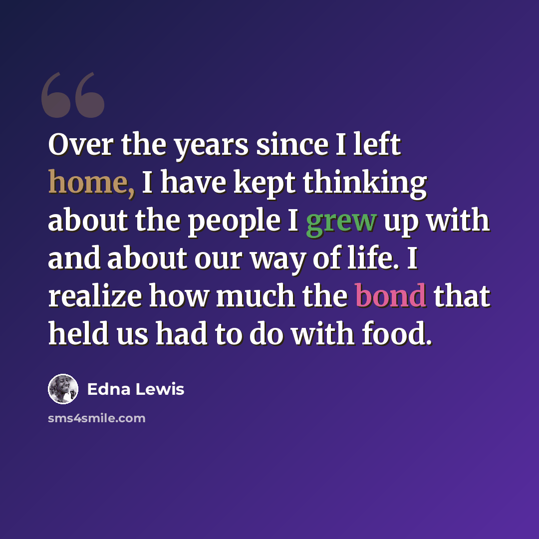 “Over the years since I left home, I have kept thinking about the people I grew up with and about our way of life. I realize how much the bond that held us had to do with food.” quote by Edna Lewis