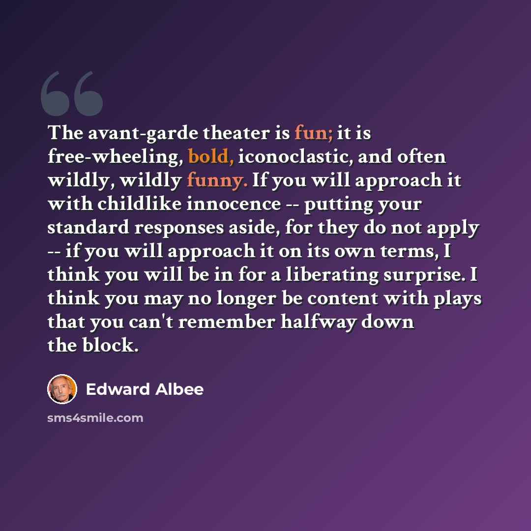 “The avant-garde theater is fun; it is free-wheeling, bold, iconoclastic, and often wildly, wildly funny. If you will approach it with childlike innocence -- putting your standard responses aside, for they do not apply -- if you will approach it on its own terms, I think you will be in for a…” quote by Edward Albee