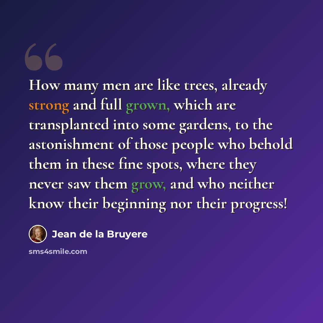 “How many men are like trees, already strong and full grown, which are transplanted into some gardens, to the astonishment of those people who behold them in these fine spots, where they never saw them grow, and who neither know their beginning nor their progress!” quote by Jean de la Bruyere