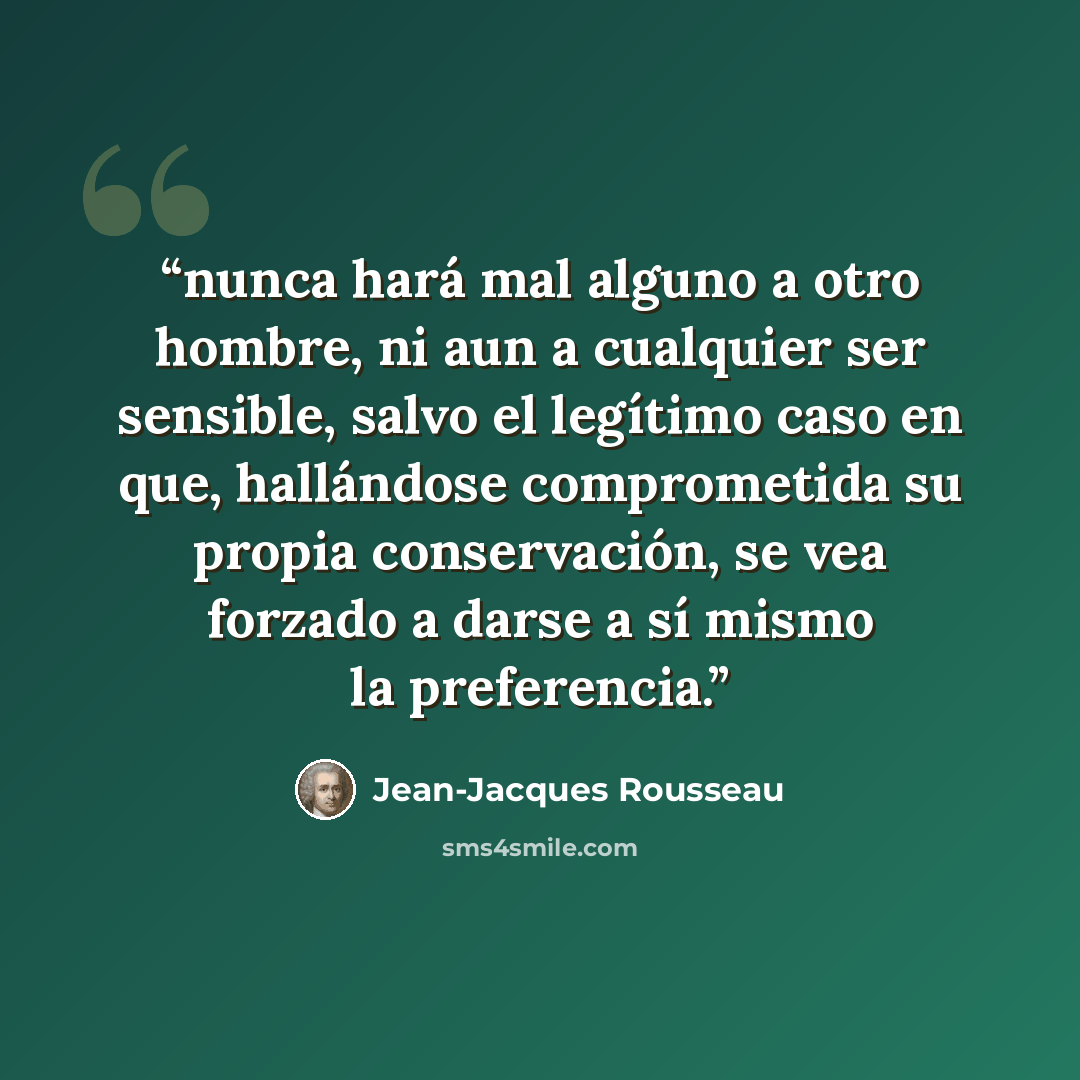 “nunca hará mal alguno a otro hombre, ni aun a cualquier ser sensible, salvo el legítimo caso en que, hallándose comprometida su propia conservación, se vea forzado a darse a sí mismo la preferencia.” quote by Jean-Jacques Rousseau