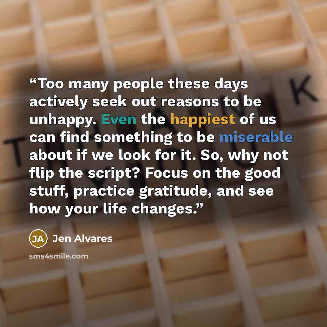 “Too many people these days actively seek out reasons to be unhappy. Even the happiest of us can find something to be miserable about if we look for it. So, why not flip the script? Focus on the good stuff, practice gratitude, and see how your life changes.” quote by Jen Alvares
