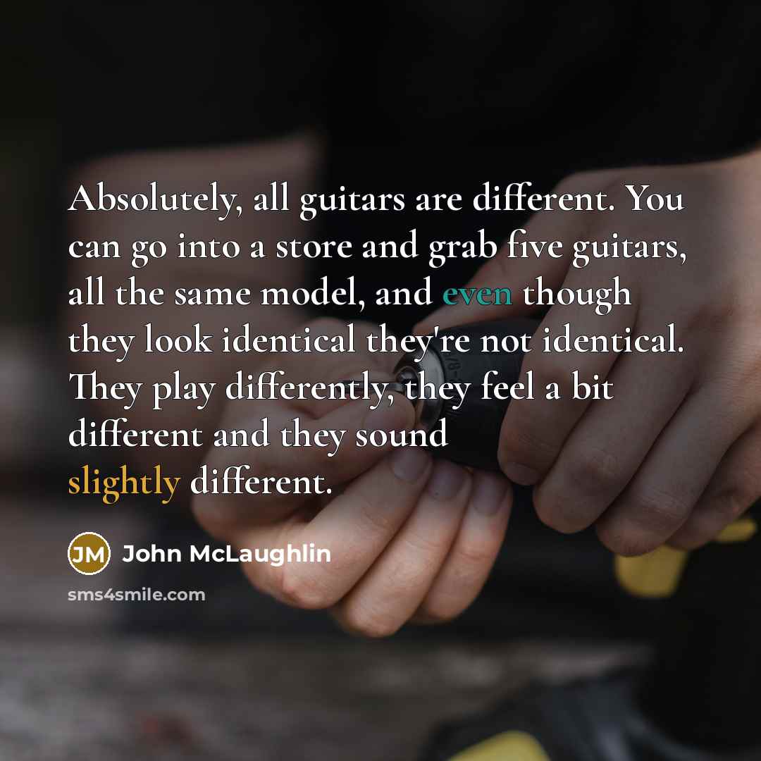 “Absolutely, all guitars are different. You can go into a store and grab five guitars, all the same model, and even though they look identical they're not identical. They play differently, they feel a bit different and they sound slightly different.” quote by John McLaughlin