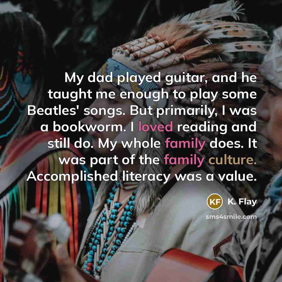 “My dad played guitar, and he taught me enough to play some Beatles' songs. But primarily, I was a bookworm. I loved reading and still do. My whole family does. It was part of the family culture. Accomplished literacy was a value.” quote by K. Flay