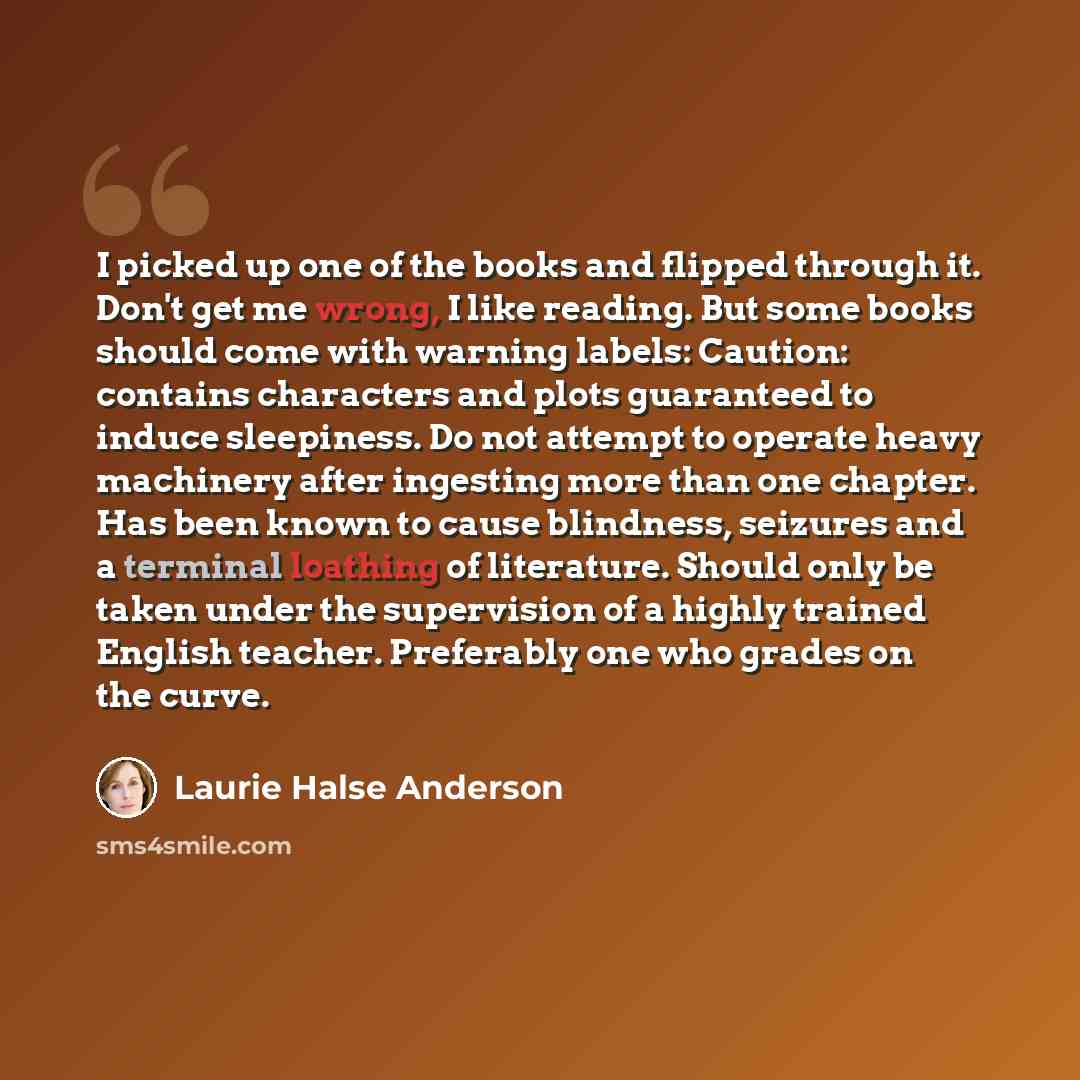 “I picked up one of the books and flipped through it. Don't get me wrong, I like reading. But some books should come with warning labels: Caution: contains characters and plots guaranteed to induce sleepiness. Do not attempt to operate heavy machinery after ingesting more than one chapter. Has been…” quote by Laurie Halse Anderson