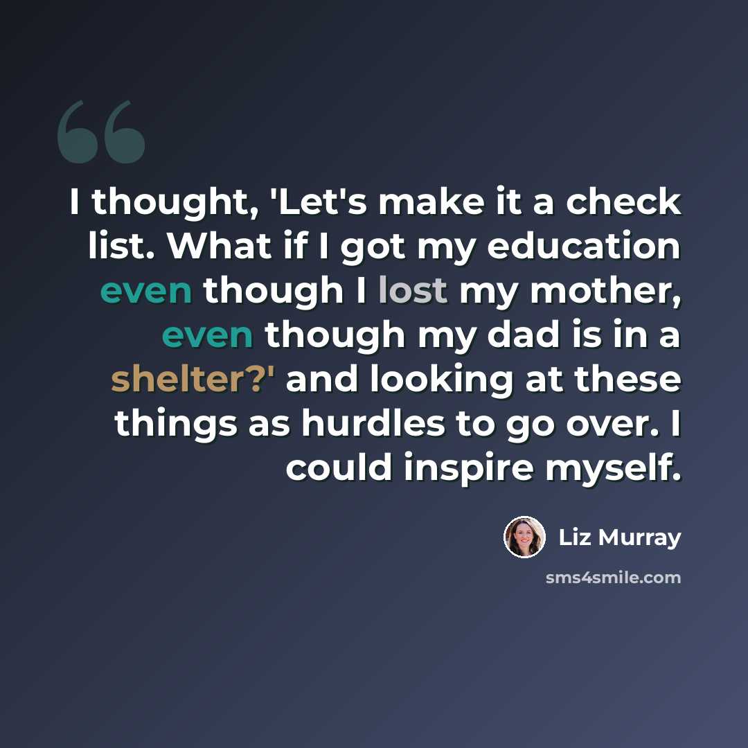 “I thought, 'Let's make it a check list. What if I got my education even though I lost my mother, even though my dad is in a shelter?' and looking at these things as hurdles to go over. I could inspire myself.” quote by Liz Murray