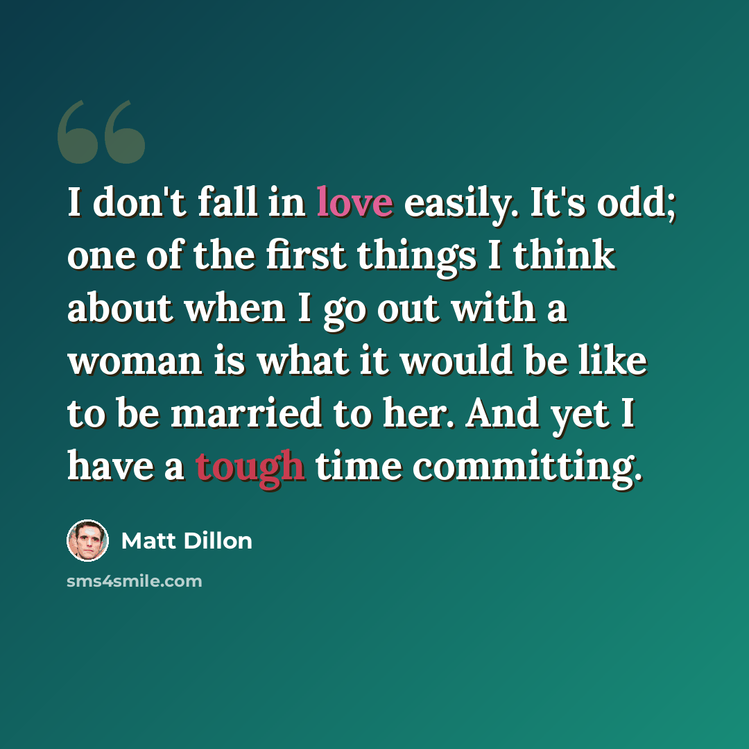 “I don't fall in love easily. It's odd; one of the first things I think about when I go out with a woman is what it would be like to be married to her. And yet I have a tough time committing.” quote by Matt Dillon