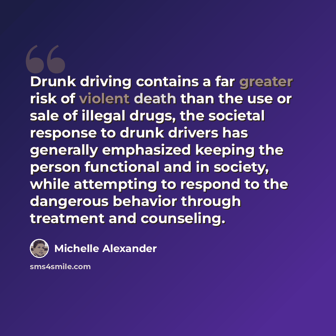 “Drunk driving contains a far greater risk of violent death than the use or sale of illegal drugs, the societal response to drunk drivers has generally emphasized keeping the person functional and in society, while attempting to respond to the dangerous behavior through treatment and counseling.” quote by Michelle Alexander