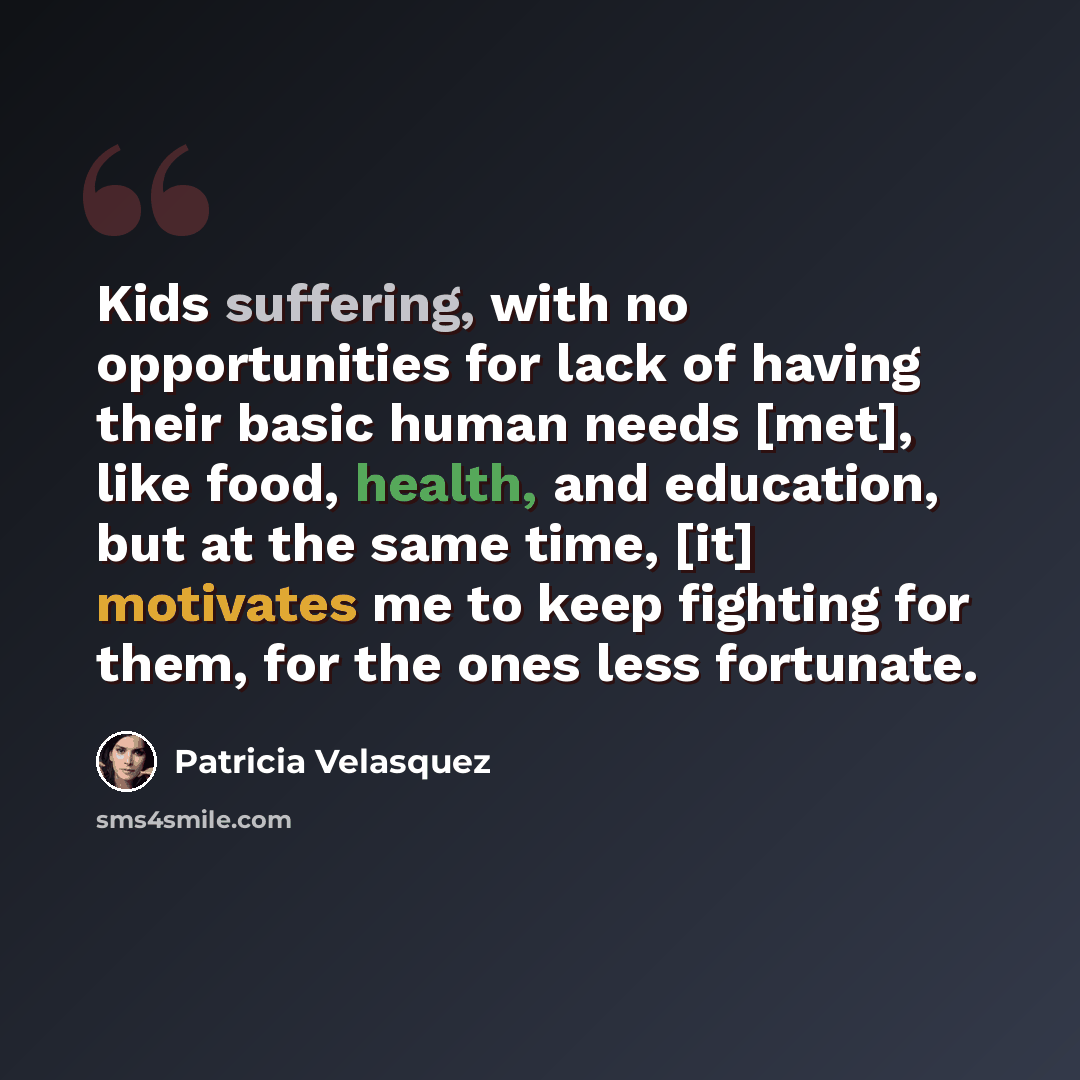 “Kids suffering, with no opportunities for lack of having their basic human needs [met], like food, health, and education, but at the same time, [it] motivates me to keep fighting for them, for the ones less fortunate.” quote by Patricia Velasquez