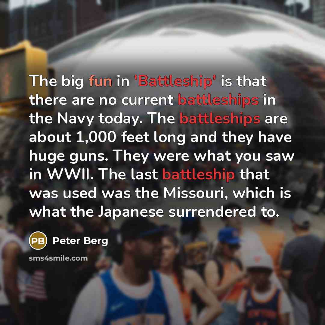 “The big fun in 'Battleship' is that there are no current battleships in the Navy today. The battleships are about 1,000 feet long and they have huge guns. They were what you saw in WWII. The last battleship that was used was the Missouri, which is what the Japanese surrendered to.” quote by Peter Berg