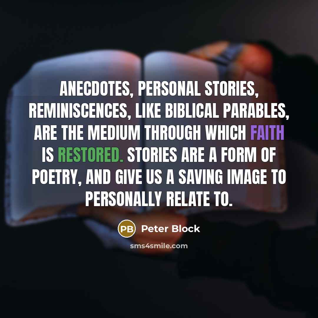 “Anecdotes, personal stories, reminiscences, like biblical parables, are the medium through which faith is restored. Stories are a form of poetry, and give us a saving image to personally relate to.” quote by Peter Block