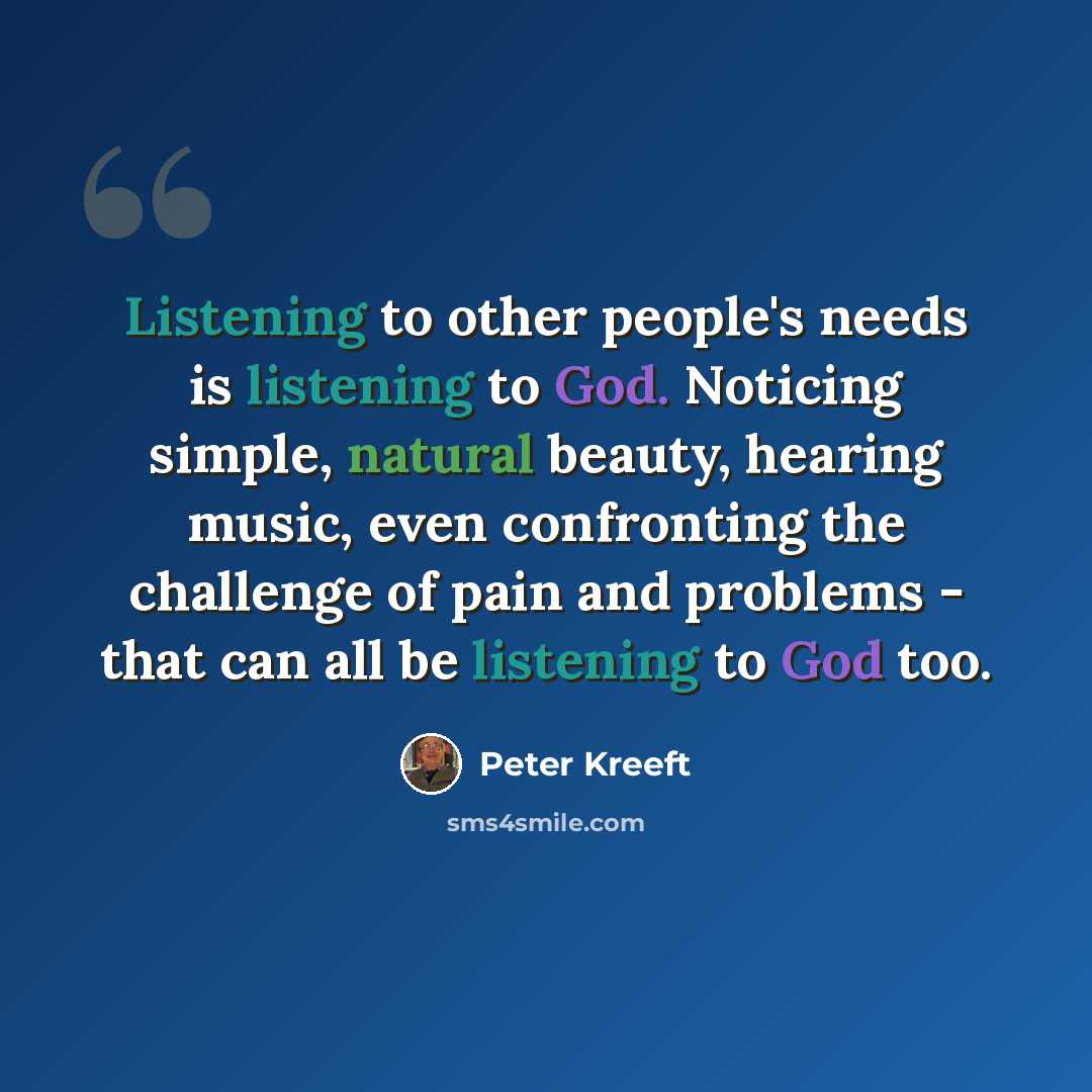 “Listening to other people's needs is listening to God. Noticing simple, natural beauty, hearing music, even confronting the challenge of pain and problems - that can all be listening to God too.” quote by Peter Kreeft