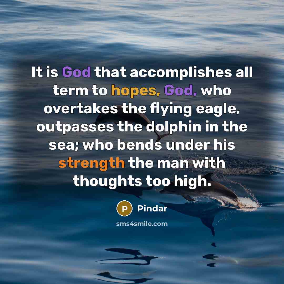 “It is God that accomplishes all term to hopes, God, who overtakes the flying eagle, outpasses the dolphin in the sea; who bends under his strength the man with thoughts too high.” quote by Pindar