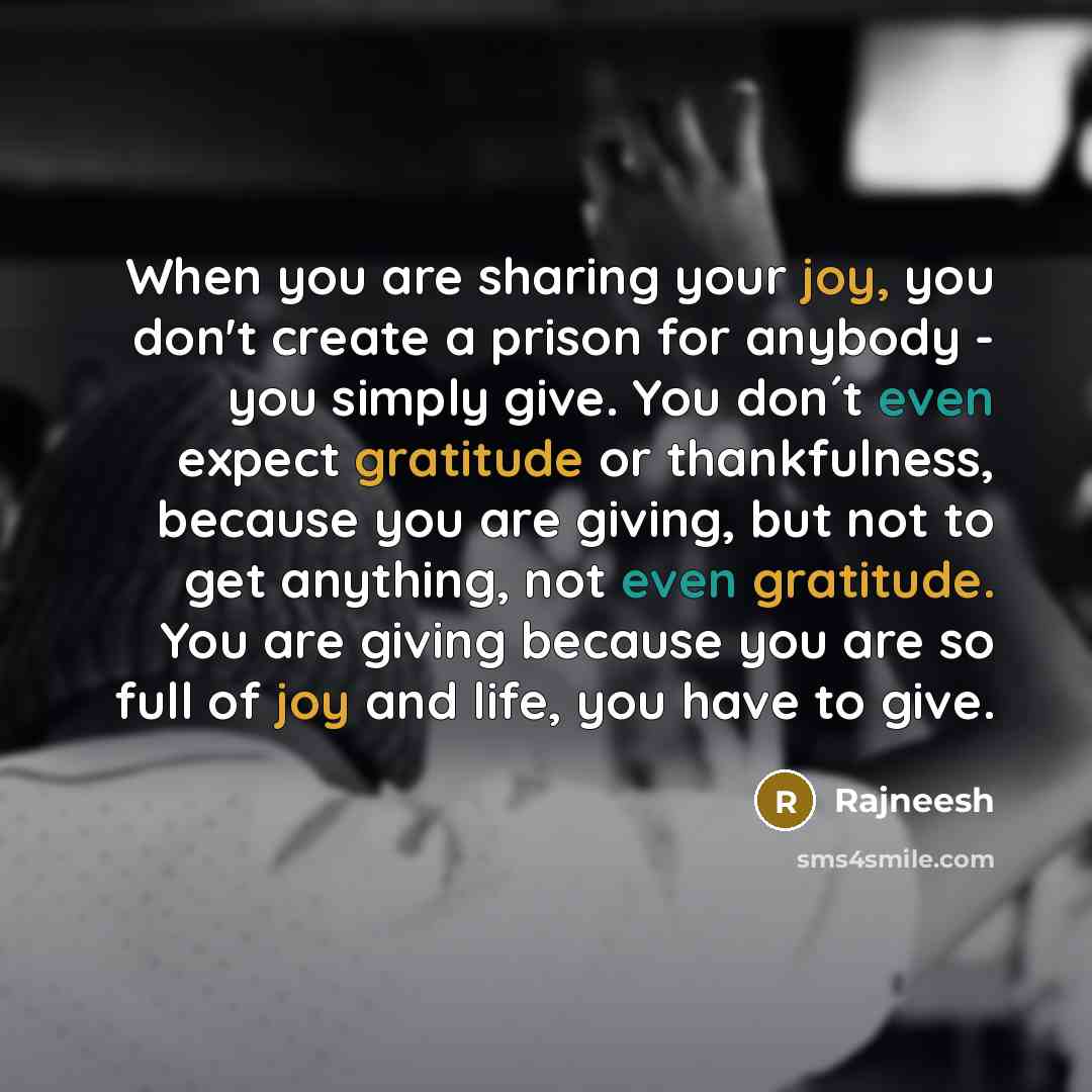 “When you are sharing your joy, you don't create a prison for anybody - you simply give. You don´t even expect gratitude or thankfulness, because you are giving, but not to get anything, not even gratitude. You are giving because you are so full of joy and life, you have to give.” quote by Rajneesh