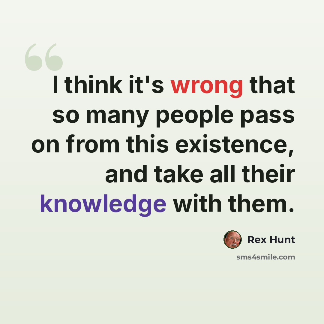 “I think it's wrong that so many people pass on from this existence, and take all their knowledge with them.” quote by Rex Hunt