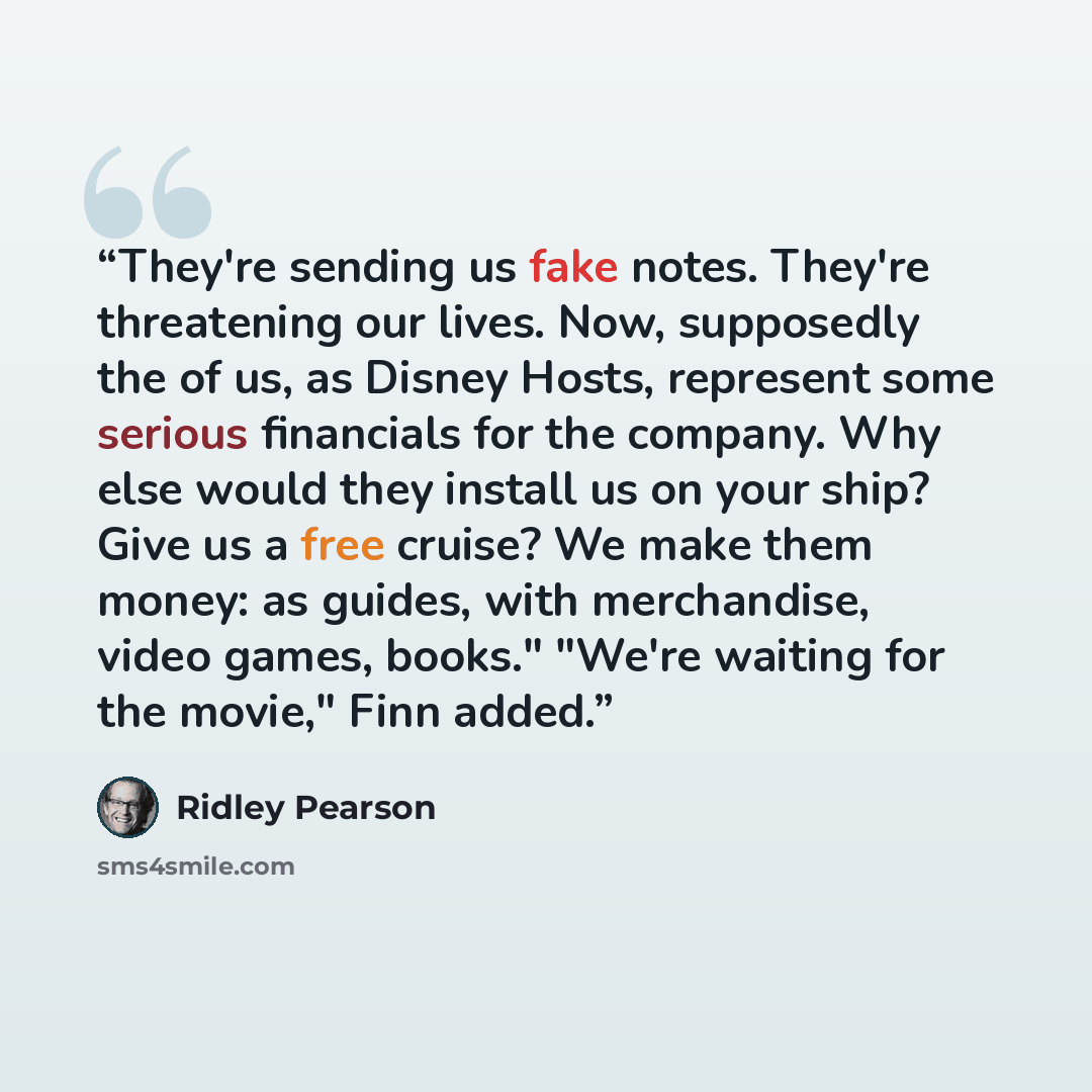“They're sending us fake notes. They're threatening our lives. Now, supposedly the of us, as Disney Hosts, represent some serious financials for the company. Why else would they install us on your ship? Give us a free cruise? We make them money: as guides, with merchandise, video games, books."…” quote by Ridley Pearson